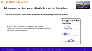 05/01/2020 ENSA 4 G. Informatique | Management de projets | Abdelilah 5
05 – La clôture du projet
Concevoir des tests d'acceptation qui montrent si les livrables remplissent leurs objectifs
Faire accepter au client que les objectifs du projet ont été atteints :
Après les tests d'acceptation, organisez une réunion
courte mais importante pour obtenir les signatures du client et
des autres parties prenantes.
 