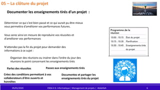 05/01/2020 ENSA 4 G. Informatique | Management de projets | Abdelilah 6
05 – La clôture du projet
Documenter les enseignements tirés d'un projet :
Déterminer ce qui s'est bien passé et ce qui aurait pu être mieux
vous permettra d'améliorer vos performances futures.
Vous serez ainsi en mesure de reproduire vos réussites et
d'améliorer vos performances
N'attendez pas la fin du projet pour demander des
informations à ce sujet :
Organiser des réunions ou insérer dans l’ordre du jour des
réunions le point concernant les enseignements tirés
Parlez des réussites Passez aux enseignements tirés
Créez des conditions permettant à vos
collaborateurs d'être ouverts et
honnêtes
Documentez et partager les
enseignements tirés du projet
 