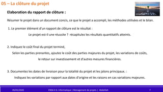 05/01/2020 ENSA 4 G. Informatique | Management de projets | Abdelilah 7
05 – La clôture du projet
Elaboration du rapport de clôture :
Résumer le projet dans un document concis, ce que le projet a accompli, les méthodes utilisées et le bilan.
1. Le premier élément d'un rapport de clôture est le résultat :
Le projet est-il une réussite ? récapitulez les résultats quantitatifs atteints.
2. Indiquez le coût final du projet terminé,
Selon les parties prenantes, ajoutez le coût des parties majeures du projet, les variations de coûts,
le retour sur investissement et d'autres mesures financières.
3. Documentez les dates de livraison pour la totalité du projet et les jalons principaux. :
Indiquez les variations par rapport aux dates d'origine et les raisons en cas variations majeures.
 