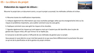 05/01/2020 ENSA 4 G. Informatique | Management de projets | Abdelilah 8
05 – La clôture du projet
Elaboration du rapport de clôture :
Résumer le projet dans un document concis, ce que le projet a accompli, les méthodes utilisées et le bilan.
4. Résumez toutes les modifications importantes.
5. Indiquez également les informations que vous souhaitez partager, telles que les enseignements tirés ou les
risques et problèmes importants, sans oublier comment vous les avez gérés.
6. Expliquez comment vous avez géré les risques et les résultats.
7. Signalez également les risques qui sont apparus mais qui n'avaient pas été identifiés dans le plan de
gestion des risques initial, afin que l'erreur ne se répète pas.
8. Consacrez la dernière partie à l'efficacité de vos méthodes de gestion pour ce projet.
Vous pouvez ici aussi décrire ce qui s'est bien passé et ce que vous ferez différemment la prochaine fois pour
ce qui est de la planification et de la gestion du projet similaire
 