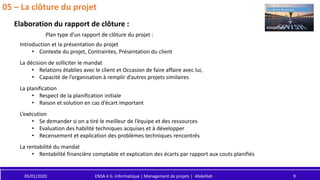 05/01/2020 ENSA 4 G. Informatique | Management de projets | Abdelilah 9
05 – La clôture du projet
Elaboration du rapport de clôture :
Plan type d’un rapport de clôture du projet :
Introduction et la présentation du projet
• Contexte du projet, Contraintes, Présentation du client
La décision de solliciter le mandat
• Relations établies avec le client et Occasion de faire affaire avec lui,
• Capacité de l’organisation à remplir d’autres projets similaires
La planification
• Respect de la planification initiale
• Raison et solution en cas d’écart important
L’exécution
• Se demander si on a tiré le meilleur de l’équipe et des ressources
• Evaluation des habilité techniques acquises et à développer
• Recensement et explication des problèmes techniques rencontrés
La rentabilité du mandat
• Rentabilité financière comptable et explication des écarts par rapport aux couts planifiés
 