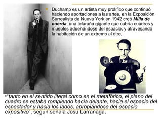    Duchamp es un artista muy prolífico que continuó
                     haciendo aportaciones a las artes, en la Exposición
                     Surrealista de Nueva York en 1942 creó Milla de
                     cuerda, una telaraña gigante que cubría cuadros y
                     muebles adueñándose del espacio, y atravesando
                     la habitación de un extremo al otro,




•“tanto en el sentido literal como en el metafórico, el plano del
cuadro se estaba rompiendo hacia delante, hacia el espacio del
espectador y hacia los lados, apropiándose del espacio
expositivo”, según señala Josu Larrañaga.
 