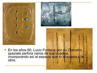   En los años 60, Lucio Fontana con su Concetto
    spaziale perfora varios de sus cuadros,
    incorporando así el espacio que lo atraviesa a la
    obra.
 