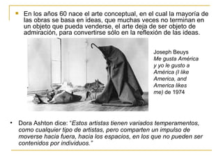    En los años 60 nace el arte conceptual, en el cual la mayoría de
        las obras se basa en ideas, que muchas veces no terminan en
        un objeto que pueda venderse, el arte deja de ser objeto de
        admiración, para convertirse sólo en la reflexión de las ideas.

                                                    Joseph Beuys
                                                    Me gusta América
                                                    y yo le gusto a
                                                    América (I like
                                                    America, and
                                                    America likes
                                                    me) de 1974




•   Dora Ashton dice: “Estos artistas tienen variados temperamentos,
    como cualquier tipo de artistas, pero comparten un impulso de
    moverse hacia fuera, hacia los espacios, en los que no pueden ser
    contenidos por individuos.”
 