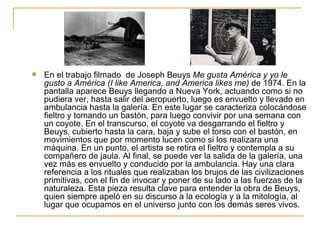    En el trabajo filmado de Joseph Beuys Me gusta América y yo le
    gusto a América (I like America, and America likes me) de 1974. En la
    pantalla aparece Beuys llegando a Nueva York, actuando como si no
    pudiera ver, hasta salir del aeropuerto, luego es envuelto y llevado en
    ambulancia hasta la galería. En este lugar se caracteriza colocándose
    fieltro y tomando un bastón, para luego convivir por una semana con
    un coyote. En el transcurso, el coyote va desgarrando el fieltro y
    Beuys, cubierto hasta la cara, baja y sube el torso con el bastón, en
    movimientos que por momento lucen como si los realizara una
    máquina. En un punto, el artista se retira el fieltro y contempla a su
    compañero de jaula. Al final, se puede ver la salida de la galería, una
    vez más es envuelto y conducido por la ambulancia. Hay una clara
    referencia a los rituales que realizaban los brujos de las civilizaciones
    primitivas, con el fin de invocar y poner de su lado a las fuerzas de la
    naturaleza. Esta pieza resulta clave para entender la obra de Beuys,
    quien siempre apeló en su discurso a la ecología y a la mitología, al
    lugar que ocupamos en el universo junto con los demás seres vivos.
 