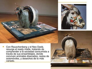    Con Rauschenberg y el Neo Dadá,
    resurge el ready made, tratando de
    comprender a la sociedad consumista a
    través de sus ensamblajes, donde
    conviven animales disecados, restos de
    automóviles, y desechos de lo más
    variado.
 