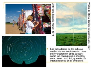 Walter de María. Campo de relámpagos. 1977
     Ant Farm. Cadillac Ranch. 1974
   Las actividades de los artistas
    suelen causar controversia, pues
    se involucran en otras causas,
    como las ecologistas o sociales,
    como en el Land Art, que efectúa
    intervenciones en el ambiente.
 