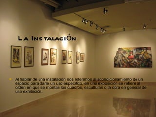 La Ins talación



   Al hablar de una instalación nos referimos al acondicionamiento de un
    espacio para darle un uso específico, en una exposición se refiere al
    orden en que se montan los cuadros, esculturas o la obra en general de
    una exhibición.
 