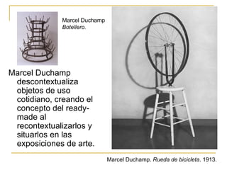 Marcel Duchamp
             Botellero.




Marcel Duchamp
 descontextualiza
 objetos de uso
 cotidiano, creando el
 concepto del ready-
 made al
 recontextualizarlos y
 situarlos en las
 exposiciones de arte.
                              Marcel Duchamp. Rueda de bicicleta. 1913.
 