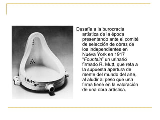 Desafía a la burocracia
  artística de la época
  presentando ante el comité
  de selección de obras de
  los independientes en
  Nueva York en 1917
  “Fountain” un urinario
  firmado R. Mutt, que reta a
  la supuesta apertura de
  mente del mundo del arte,
  al aludir al peso que una
  firma tiene en la valoración
  de una obra artística.
 