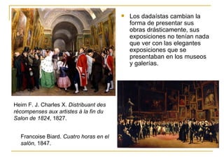    Los dadaístas cambian la
                                            forma de presentar sus
                                            obras drásticamente, sus
                                            exposiciones no tenían nada
                                            que ver con las elegantes
                                            exposiciones que se
                                            presentaban en los museos
                                            y galerías.




Heim F. J. Charles X. Distribuant des
rècompenses aux artistes à la fin du
Salon de 1824, 1827.


  Francoise Biard. Cuatro horas en el
  salón, 1847.
 