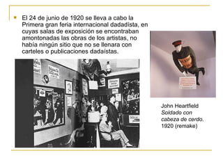    El 24 de junio de 1920 se lleva a cabo la
    Primera gran feria internacional dadadísta, en
    cuyas salas de exposición se encontraban
    amontonadas las obras de los artistas, no
    había ningún sitio que no se llenara con
    carteles o publicaciones dadaístas.




                                                     John Heartfield
                                                     Soldado con
                                                     cabeza de cerdo.
                                                     1920 (remake)
 