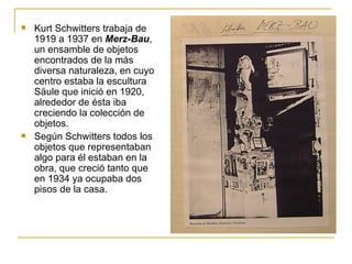    Kurt Schwitters trabaja de
    1919 a 1937 en Merz-Bau,
    un ensamble de objetos
    encontrados de la más
    diversa naturaleza, en cuyo
    centro estaba la escultura
    Säule que inició en 1920,
    alrededor de ésta iba
    creciendo la colección de
    objetos.
   Según Schwitters todos los
    objetos que representaban
    algo para él estaban en la
    obra, que creció tanto que
    en 1934 ya ocupaba dos
    pisos de la casa.
 