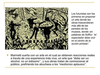Los futuristas son los
                                                     primeros en proponer
                                                     un arte donde las
                                                     obras trascendieran
                                                     más allá de las
                                                     paredes de los
                                                     museos, donde -en
                                                     palabras de Soffici- “el
                                                     espectador debe vivir
                                                     en el centro de la
                                                     acción pintada”.



   Marinetti sueña con un arte en el cual se obtienen reacciones reales
    a través de una experiencia más viva, un arte que “debe ser un
    alcohol, no un bálsamo” , y sus obras tratan de conmocionar al
    público, prefiriendo los abucheos a los “mediocres aplausos”.
 