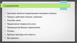 Содержание
●
Заголовок является продолжением поискового запроса.
●
Призыв к действию (покупка, подписка).
●
Способы связи.
●
Предложение товаров или услуг.
●
Преимущества Вашего предложения.
●
Отзывы.
●
Крупные партнеры или клиенты.
●
Как проехать.
 
