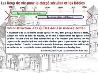 A l’approche de la troisième année après l’an mil, dans presque toute la terre,
surtout en Italie et dans les Gaules, on se mit à reconstruire les églises. Bien
qu’elles fussent dans un état convenable et n’en eussent pas besoin, on vit
cependant le peuple chrétien tout entier rivaliser pour la possession des églises
les plus belles. Et ce fut comme si le monde lui-même, secouant les haillons de
sa vieillesse, se couvrait de toutes part d’une éblouissante robe d’églises.
Raoul GLABER, Histoires, III, 13, première moitié du XIe siècle.
900 1000 1100 1200 1300 1400 1500
Âge des églises romanes
Âge des églises gothiques
 