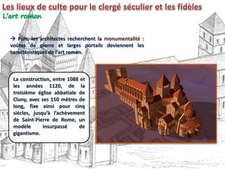  Puis, les architectes recherchent la monumentalité :
voûtes de pierre et larges portails deviennent les
caractéristiques de l’art roman.
La construction, entre 1088 et
les années 1120, de la
troisième église abbatiale de
Cluny, avec ses 150 mètres de
long, fixe ainsi pour cinq
siècles, jusqu’à l’achèvement
de Saint-Pierre de Rome, un
modèle insurpassé de
gigantisme.
 