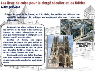 Dans le nord de la France, au XIIe siècle, des architectes utilisent une
nouvelle technique de voûtage en employant des arcs croisés en
diagonale.
Désormais, les piliers suffisent à porter
les nervures de la voûte et les pierres qui
forment les voûtes triangulaires ne sont
plus que du remplissage. Il n’est plus besoin
de murs massifs entre les piliers.
L’édifice est devenu une espèce
d'armature de pierre. On peut évider les
intervalles sans compromettre la solidité de
l'ensemble et remplacer les murs de pierre
par d'amples fenêtres. C’est là que les
vitraux colorés trouvent leur place.
On aboutit ainsi à une église d'un type
tout à fait nouveau : un édifice de pierre et
de verre comme le monde n'en avait jamais
connu.
 