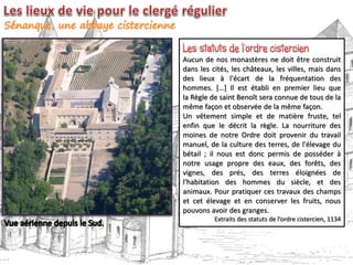 Aucun de nos monastères ne doit être construit
dans les cités, les châteaux, les villes, mais dans
des lieux à l'écart de la fréquentation des
hommes. […] Il est établi en premier lieu que
la Règle de saint Benoît sera connue de tous de la
même façon et observée de la même façon.
Un vêtement simple et de matière fruste, tel
enfin que le décrit la règle. La nourriture des
moines de notre Ordre doit provenir du travail
manuel, de la culture des terres, de l'élevage du
bétail ; il nous est donc permis de posséder à
notre usage propre des eaux, des forêts, des
vignes, des prés, des terres éloignées de
l'habitation des hommes du siècle, et des
animaux. Pour pratiquer ces travaux des champs
et cet élevage et en conserver les fruits, nous
pouvons avoir des granges.
Extraits des statuts de l’ordre cistercien, 1134
 
