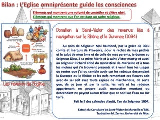 Eléments qui montrent une volonté de contrôler et d’être obéi.
Eléments qui montrent que l’on est dans un cadre religieux.
Au nom de Seigneur. Moi Raimond, par la grâce de Dieu
comte et marquis de Provence, pour le rachat de mes péchés
et le salut de mon âme et de celle de mes parents, je donne au
Seigneur Dieu, à sa mère Marie et à saint Victor martyr et aussi
au seigneur Richard abbé du monastère de Marseille et à tous
les moines qui s’y trouvent présents et à venir tous les usages
ou rentes que j’ai ou semble avoir sur les radeaux descendant
la Durance ou le Rhône et les nefs remontant ces fleuves soit
avec du sel soit avec toute espèce de marchandise, de sorte
que, de ce jour et par la suite, les nefs et les radeaux
appartenant en propre audit monastère montant ou
descendant ne payent aucun tribut que ce soit sur l’eau ou sur
terre.
Fait le 5 des calendes d’août, l’an du Seigneur 1094.
Extrait du Cartulaire de Saint-Victor de Marseille n°686.
Traduction M. Zerner, Université de Nice.
 
