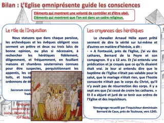 Eléments qui montrent une volonté de contrôler et d’être obéi.
Eléments qui montrent que l’on est dans un cadre religieux.
Nous statuons que dans chaque paroisse,
les archevêques et les évêques obligent sous
serment un prêtre et deux ou trois laïcs de
bonne opinion, ou plus si nécessaire, à
rechercher les hérétiques fidèlement,
diligemment, et fréquemment, en fouillant
maisons et chambres souterraines connues
pour être suspectes, perquisitionnant les
appentis, les constructions ajoutées sous les
toits, et toute autre cachette que nous
ordonnons de détruire.
Sacrorum conciliorum nova et amplissima collectio.
Traduction M. Zerner, Université de Nice.
Le chevalier Arnaud Hélie ayant prêté
serment de dire la vérité sur lui-même et
d’autres en matière d’hérésie, a dit :
- « A Fontausié, près de l’église, j’ai vu des
cathares, Bernard de la Peyre et son
compagnon. Il y a 12 ans. Et j’ai entendu une
prédication et je croyais que ce qu’ils disaient
était vrai. Je leur ai entendu dire que le
baptême de l’Eglise n’était pas valable pour le
salut, que le mariage n’était rien, que l’hostie
consacrée n’était pas le corps du Christ, qu’il
n’y avait pas de résurrection des corps. Il y a
sept ans que j’ai cessé de croire les cathares. »
Et il a abjuré et juré de se tenir aux ordres de
l’Eglise et des inquisiteurs.
Témoignage recueilli par l’inquisiteur dominicain
Bernard de Caux, près de Toulouse, vers 1245.
 