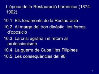 1
L’època de la Restauració borbònica (1874-
1902)
10.1. Els fonaments de la Restauració
10.2. Al marge del tron dinàstic: les forces
d’oposició
10.3. La crisi agrària i el retorn al
proteccionisme
10.4. La guerra de Cuba i les Filipines
10.5. Les conseqüències del 98
 