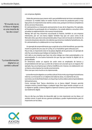 con empresas digitales.
Hubo dos personas que crearon wish, que probablemente terminen reemplazando
a Amazon. Su modelo radica en tardar mucho en enviar los productos pero a muy
bajo precio. Es importante estar atento a estas cosas, porque es la futura competencia
de los servicios financieros.
En Latinoamérica es interesante precisamente el caso de la Argentina. Por ejemplo,
el Presidente ha participado de un hackathon y ha estado abierto a escuchar cómo
actualizar la reglamentación a las nuevas innovaciones.
Wanap, del que hoy estuvimos escuchando la historia, también es una empresa
interesante, por ser una banca digital. También hay que ver casos como el de
Mercado Libre, que ahora está prestando plata. El que viene al rescate es el talento. Es
momento de prestar atención a los talentos que tenemos mediante hackathones, etc.
En Latinoamaérica, la colaboración es muy importante.
UnejemplodeemprendimientoquesurgiódeacáeseldeHomeParte,quepermite
invertir en partes de una casa. En La Paz, en un hackathon ganó ultracasa.com.
Hoy en día, es importante estar en las plazas digitales de las personas. Un ejemplo de
esto fue una empresa que trabaja con taxistas en Perú.
Let’s talk es una empresa que hace tres años trabaja con chats automatizados y no
automatizados. Es una buena ilustración de que hay que mezclar lo digital con lo
personalizado.
En Dinamarca existe un espacio de unión entre ex empleados de bancos y
emprendedores de start up. La unión de un banco con una start up es un negocio. Por
ejemplo, hay una empresa que se llama miedificio.com. Gracias a la colaboración con
un banco, esta empresa ha crecido enormemente.
Otra cosa que crece mucho es la criptomoneda.
Latransformacióndigitalesuncambiocultural.Yolosinvitoaquehaganhackathones
internas. La innovación es un objetivo de todas las áreas, no solamente de una.
Losinvitoaverelsitiofintechlatam,enelquehaymuchosvideossobreemprendedores
latinoamericanos.
Como mensaje final, “banca electrónica no es banca digital”. Amazon permite
comprar música y hacerlo llegar a cualquier lugar. Pero sigue siendo comprar un cd.
Lo digital es spotify. La banca digital es repensar la banca y que el servicio financiero
sea totalmente digital.
Hoy en día hay una fiebre de desarrollo ágil. Lo más importante son las ideas y el
sentido común. A partir de eso, generar prototipos y poder implementarlos, pero lo
importante son las ideas.
“El mundo no es
ni físico ni digital,
es una mezcla de
las dos cosas”.
“La transformación
digital es un
cambio cultural.”
Lunes, 11 de Septiembre de 2017La Revolución Digital...
 