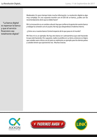 Moderador: En poco tiempo hubo mucha información. La revolución digital es algo
muy complejo. En una supuesta reunión con el CEO de un banco, ¿cuáles son las
recomendaciones de lo que se debe hacer?
RH:Lainnovaciónesuncambiocultural.Hayqueconfiarenlagentedenuestrobanco
y trabajar la conexión con el usuario. No hay que desperdiciar el talento interno.
-¿Cómo ves a nuestro banco Central respecto de lo que pasa en el mundo?
RH: Para mí es un ejemplo. No hay otro banco en Latinoamérica que esté haciendo
lo que está haciendo. Por supuesto, nadie es profeta en su tierra, entonces es lógico
que ustedes sean críticos con él, pero es realmente un ejemplo para los demás países
y ustedes tienen que aprovechar eso. Muchas Gracias.
“La banca digital
es repensar la banca
y que el servicio
financiero sea
totalmente digital.”
Lunes, 11 de Septiembre de 2017La Revolución Digital...
 