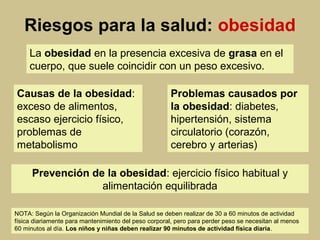 Riesgos para la salud: obesidad
La obesidad en la presencia excesiva de grasa en el
cuerpo, que suele coincidir con un peso excesivo.
Causas de la obesidad:
exceso de alimentos,
escaso ejercicio físico,
problemas de
metabolismo
Problemas causados por
la obesidad: diabetes,
hipertensión, sistema
circulatorio (corazón,
cerebro y arterias)
Prevención de la obesidad: ejercicio físico habitual y
alimentación equilibrada
NOTA: Según la Organización Mundial de la Salud se deben realizar de 30 a 60 minutos de actividad
física diariamente para mantenimiento del peso corporal, pero para perder peso se necesitan al menos
60 minutos al día. Los niños y niñas deben realizar 90 minutos de actividad física diaria.
 