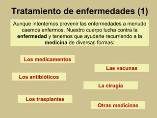 Los medicamentos
Tratamiento de enfermedades (1)
Aunque intentemos prevenir las enfermedades a menudo
caemos enfermos. Nuestro cuerpo lucha contra la
enfermedad y tenemos que ayudarle recurriendo a la
medicina de diversas formas:
Las vacunas
Los antibióticos
La cirugía
Los trasplantes
Otras medicinas
 