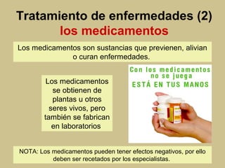Tratamiento de enfermedades (2)
los medicamentos
Los medicamentos son sustancias que previenen, alivian
o curan enfermedades.
NOTA: Los medicamentos pueden tener efectos negativos, por ello
deben ser recetados por los especialistas.
Los medicamentos
se obtienen de
plantas u otros
seres vivos, pero
también se fabrican
en laboratorios
 