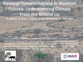 Pastoral Transformations to Resilient Futures: Understanding Climate From the Ground Up K. Galvin, R. Reid, J. Njoka, D.Ole Nkedianye, P. Thornton This presentation was made possible by the United States Agency for International Development and the generous support of the American people through Grant No. EEM-A-00-10-0001. The opinions expressed herein are those of the authors and do not necessarily reflect the views of the U.S. Agency for International Development or the U.S. Government. 