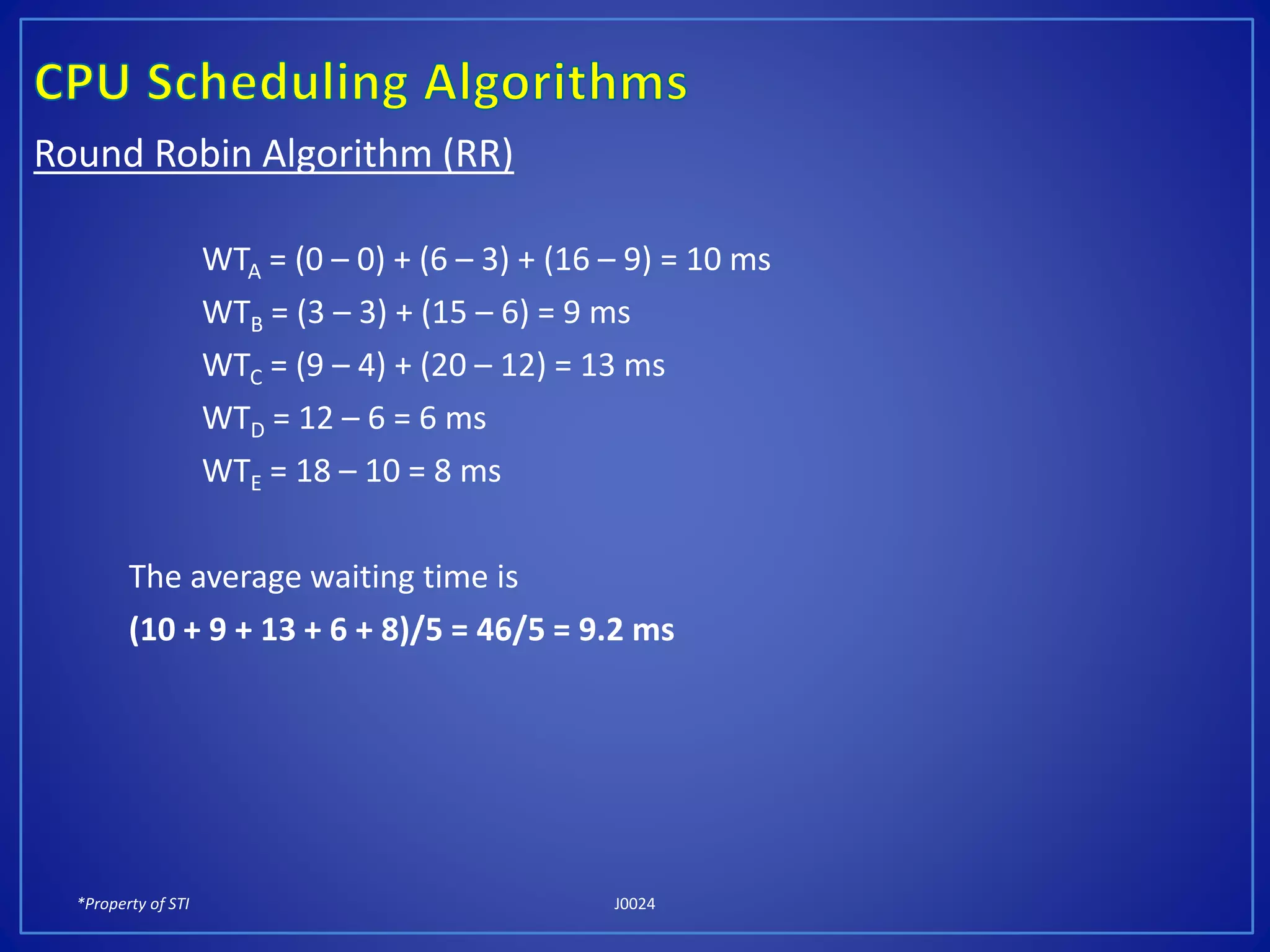 *Property of STI J0024
Round Robin Algorithm (RR)
WTA = (0 – 0) + (6 – 3) + (16 – 9) = 10 ms
WTB = (3 – 3) + (15 – 6) = 9 ms
WTC = (9 – 4) + (20 – 12) = 13 ms
WTD = 12 – 6 = 6 ms
WTE = 18 – 10 = 8 ms
The average waiting time is
(10 + 9 + 13 + 6 + 8)/5 = 46/5 = 9.2 ms
 