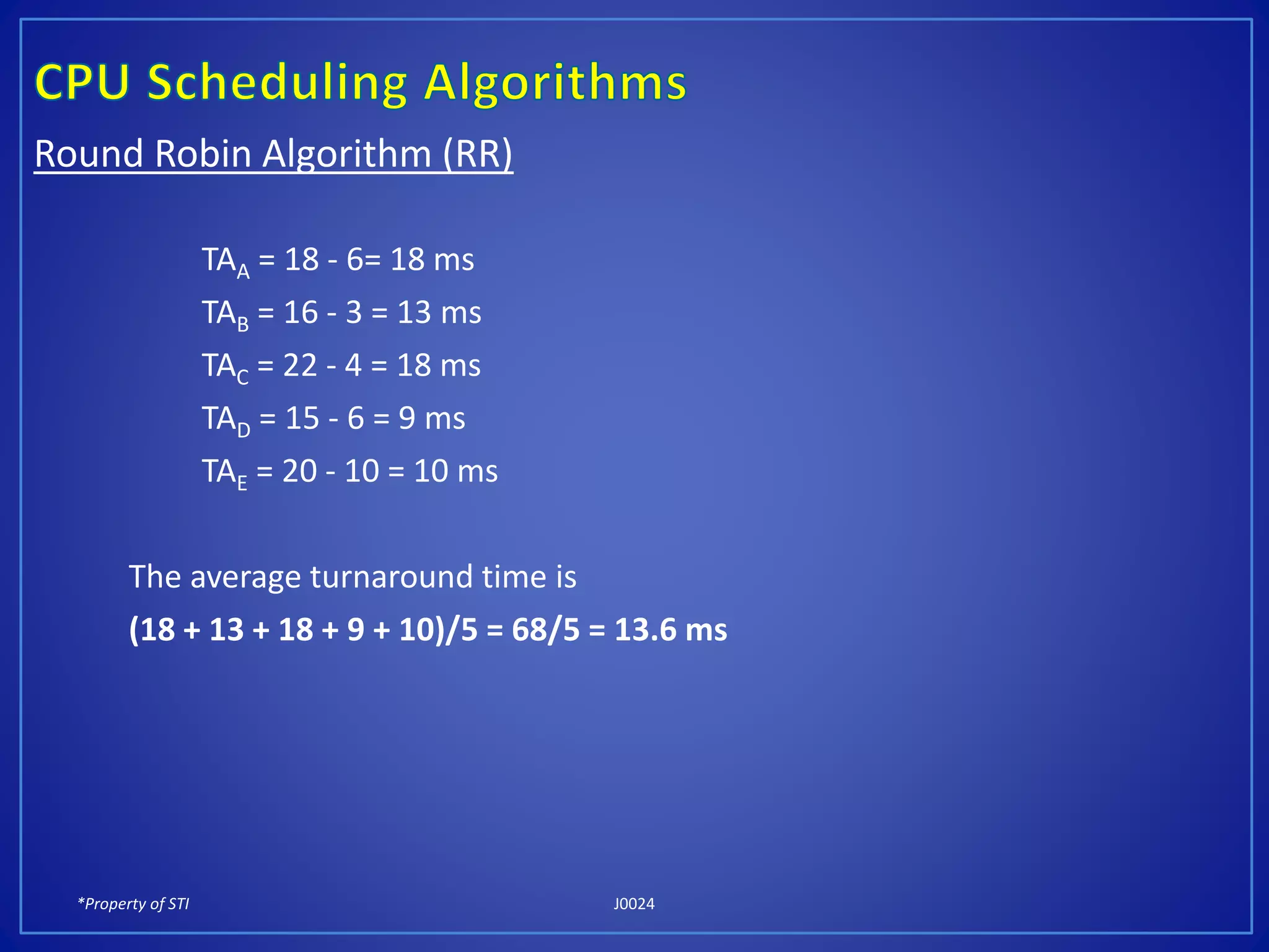*Property of STI J0024
Round Robin Algorithm (RR)
TAA = 18 - 6= 18 ms
TAB = 16 - 3 = 13 ms
TAC = 22 - 4 = 18 ms
TAD = 15 - 6 = 9 ms
TAE = 20 - 10 = 10 ms
The average turnaround time is
(18 + 13 + 18 + 9 + 10)/5 = 68/5 = 13.6 ms
 