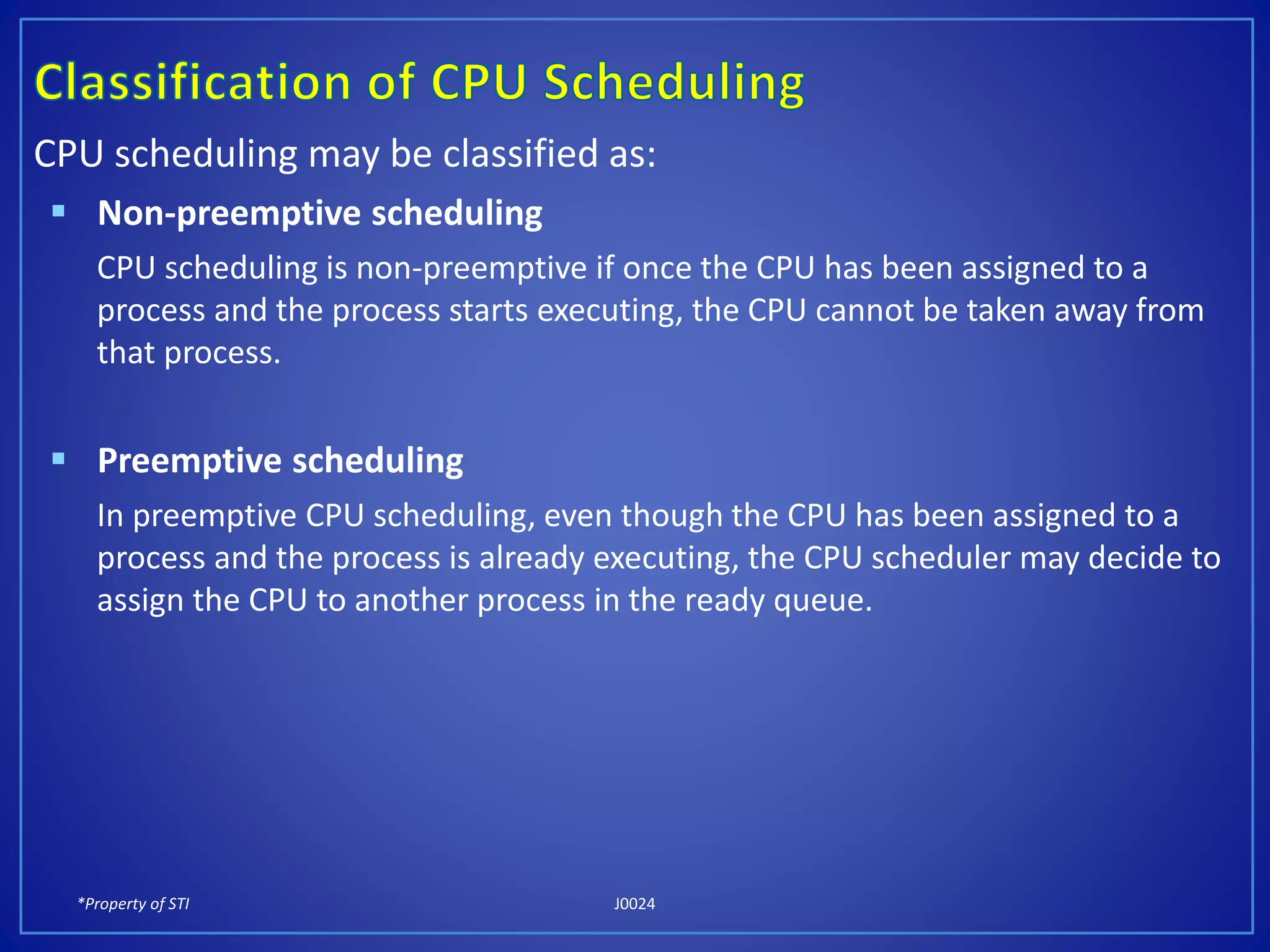 *Property of STI J0024
CPU scheduling may be classified as:
 Non-preemptive scheduling
CPU scheduling is non-preemptive if once the CPU has been assigned to a
process and the process starts executing, the CPU cannot be taken away from
that process.
 Preemptive scheduling
In preemptive CPU scheduling, even though the CPU has been assigned to a
process and the process is already executing, the CPU scheduler may decide to
assign the CPU to another process in the ready queue.
 