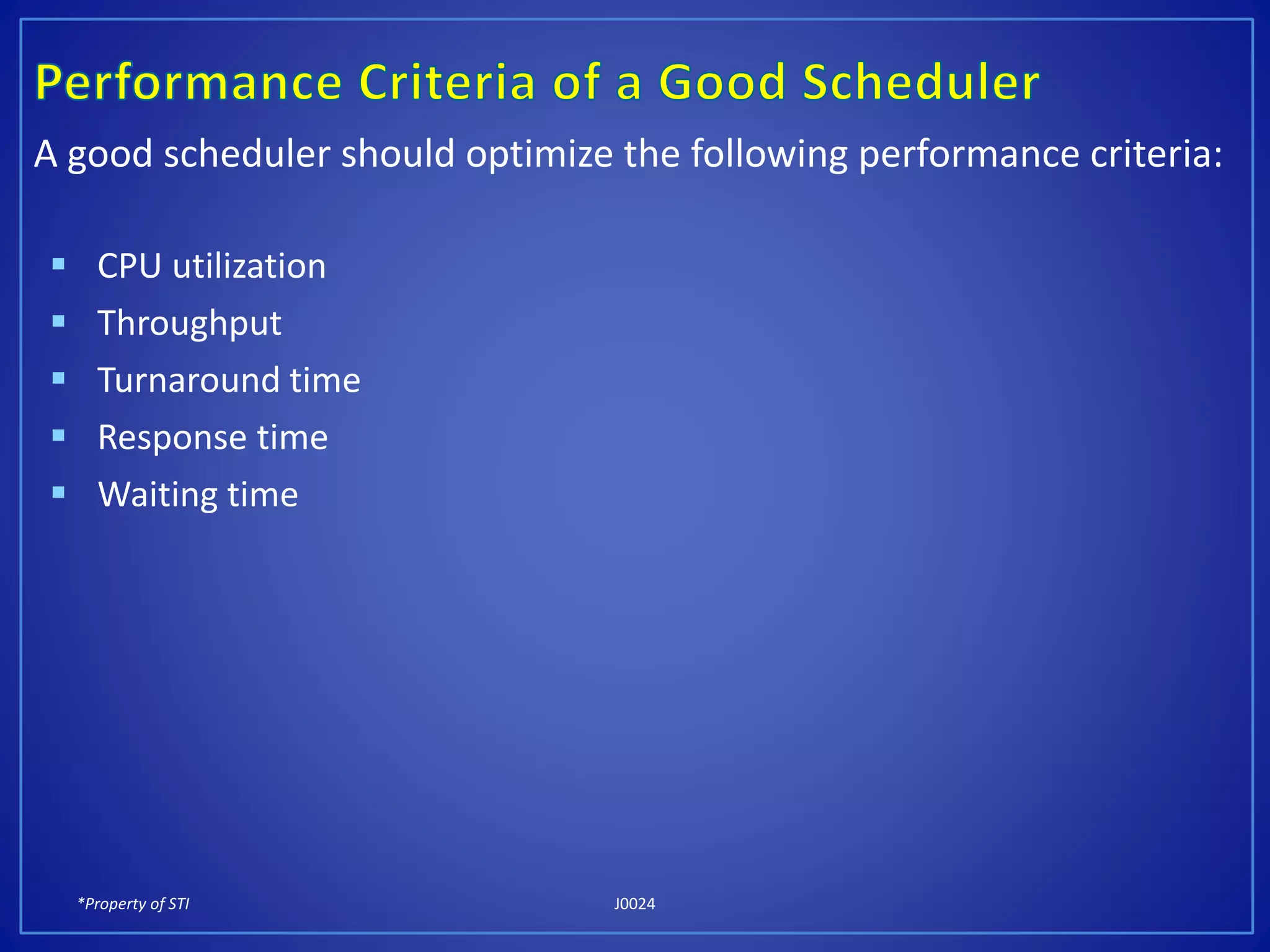 *Property of STI J0024
A good scheduler should optimize the following performance criteria:
 CPU utilization
 Throughput
 Turnaround time
 Response time
 Waiting time
 