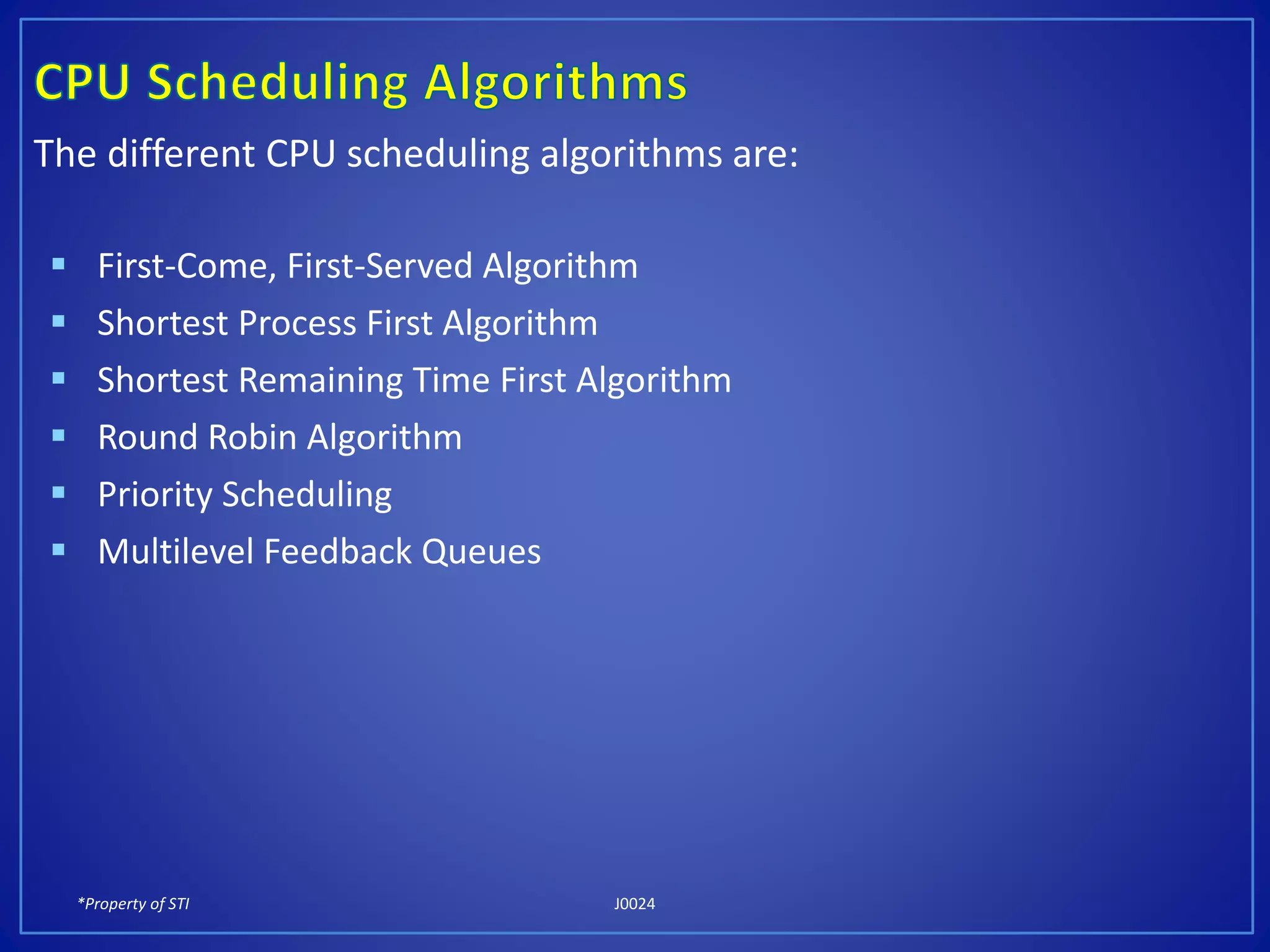 *Property of STI J0024
The different CPU scheduling algorithms are:
 First-Come, First-Served Algorithm
 Shortest Process First Algorithm
 Shortest Remaining Time First Algorithm
 Round Robin Algorithm
 Priority Scheduling
 Multilevel Feedback Queues
 