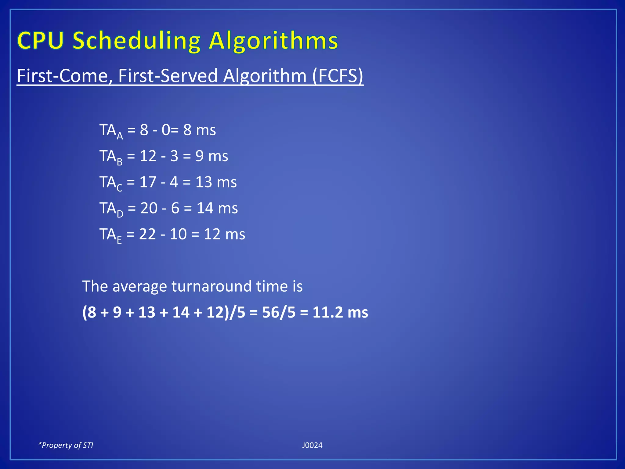 *Property of STI J0024
First-Come, First-Served Algorithm (FCFS)
TAA = 8 - 0= 8 ms
TAB = 12 - 3 = 9 ms
TAC = 17 - 4 = 13 ms
TAD = 20 - 6 = 14 ms
TAE = 22 - 10 = 12 ms
The average turnaround time is
(8 + 9 + 13 + 14 + 12)/5 = 56/5 = 11.2 ms
 