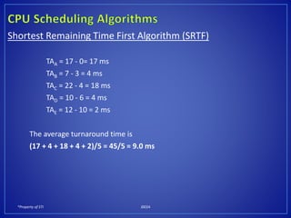 *Property of STI J0024
Shortest Remaining Time First Algorithm (SRTF)
TAA = 17 - 0= 17 ms
TAB = 7 - 3 = 4 ms
TAC = 22 - 4 = 18 ms
TAD = 10 - 6 = 4 ms
TAE = 12 - 10 = 2 ms
The average turnaround time is
(17 + 4 + 18 + 4 + 2)/5 = 45/5 = 9.0 ms
 