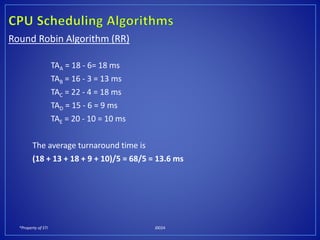 *Property of STI J0024
Round Robin Algorithm (RR)
TAA = 18 - 6= 18 ms
TAB = 16 - 3 = 13 ms
TAC = 22 - 4 = 18 ms
TAD = 15 - 6 = 9 ms
TAE = 20 - 10 = 10 ms
The average turnaround time is
(18 + 13 + 18 + 9 + 10)/5 = 68/5 = 13.6 ms
 
