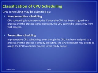 *Property of STI J0024
CPU scheduling may be classified as:
 Non-preemptive scheduling
CPU scheduling is non-preemptive if once the CPU has been assigned to a
process and the process starts executing, the CPU cannot be taken away from
that process.
 Preemptive scheduling
In preemptive CPU scheduling, even though the CPU has been assigned to a
process and the process is already executing, the CPU scheduler may decide to
assign the CPU to another process in the ready queue.
 
