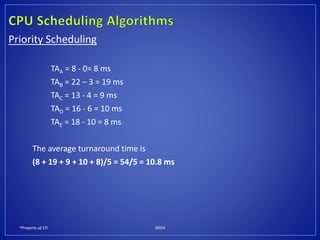 *Property of STI J0024
Priority Scheduling
TAA = 8 - 0= 8 ms
TAB = 22 – 3 = 19 ms
TAC = 13 - 4 = 9 ms
TAD = 16 - 6 = 10 ms
TAE = 18 - 10 = 8 ms
The average turnaround time is
(8 + 19 + 9 + 10 + 8)/5 = 54/5 = 10.8 ms
 