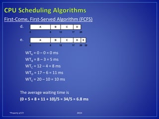 *Property of STI J0024
First-Come, First-Served Algorithm (FCFS)
d.
e.
WTA = 0 – 0 = 0 ms
WTB = 8 – 3 = 5 ms
WTC = 12 – 4 = 8 ms
WTD = 17 – 6 = 11 ms
WTE = 20 – 10 = 10 ms
The average waiting time is
(0 + 5 + 8 + 11 + 10)/5 = 34/5 = 6.8 ms
A
0
B C D
8 12 17 20
A
0
B C D
8 12 17 20
E
22
 