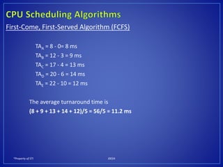 *Property of STI J0024
First-Come, First-Served Algorithm (FCFS)
TAA = 8 - 0= 8 ms
TAB = 12 - 3 = 9 ms
TAC = 17 - 4 = 13 ms
TAD = 20 - 6 = 14 ms
TAE = 22 - 10 = 12 ms
The average turnaround time is
(8 + 9 + 13 + 14 + 12)/5 = 56/5 = 11.2 ms
 