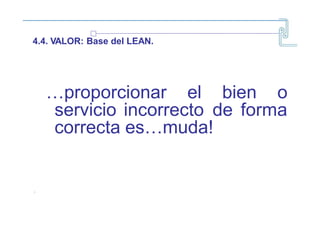 4.4. VALOR: Base del LEAN.
…proporcionar el bien o
servicio incorrecto de forma
correcta es…muda!
~
1~
 