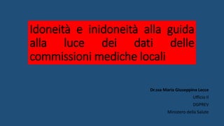 Idoneità e inidoneità alla guida
alla luce dei dati delle
commissioni mediche locali
Dr.ssa Maria Giuseppina Lecce
Ufficio II
DGPREV
Ministero della Salute
 