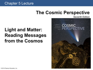 Chapter 5 Lecture
© 2014 Pearson Education, Inc.
The Cosmic Perspective
Seventh Edition
Light and Matter:
Reading Messages
from the Cosmos
 