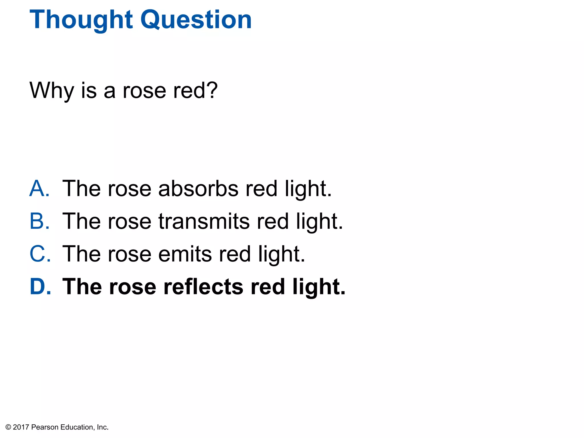 Thought Question
Why is a rose red?
A. The rose absorbs red light.
B. The rose transmits red light.
C. The rose emits red light.
D. The rose reflects red light.
© 2017 Pearson Education, Inc.
 
