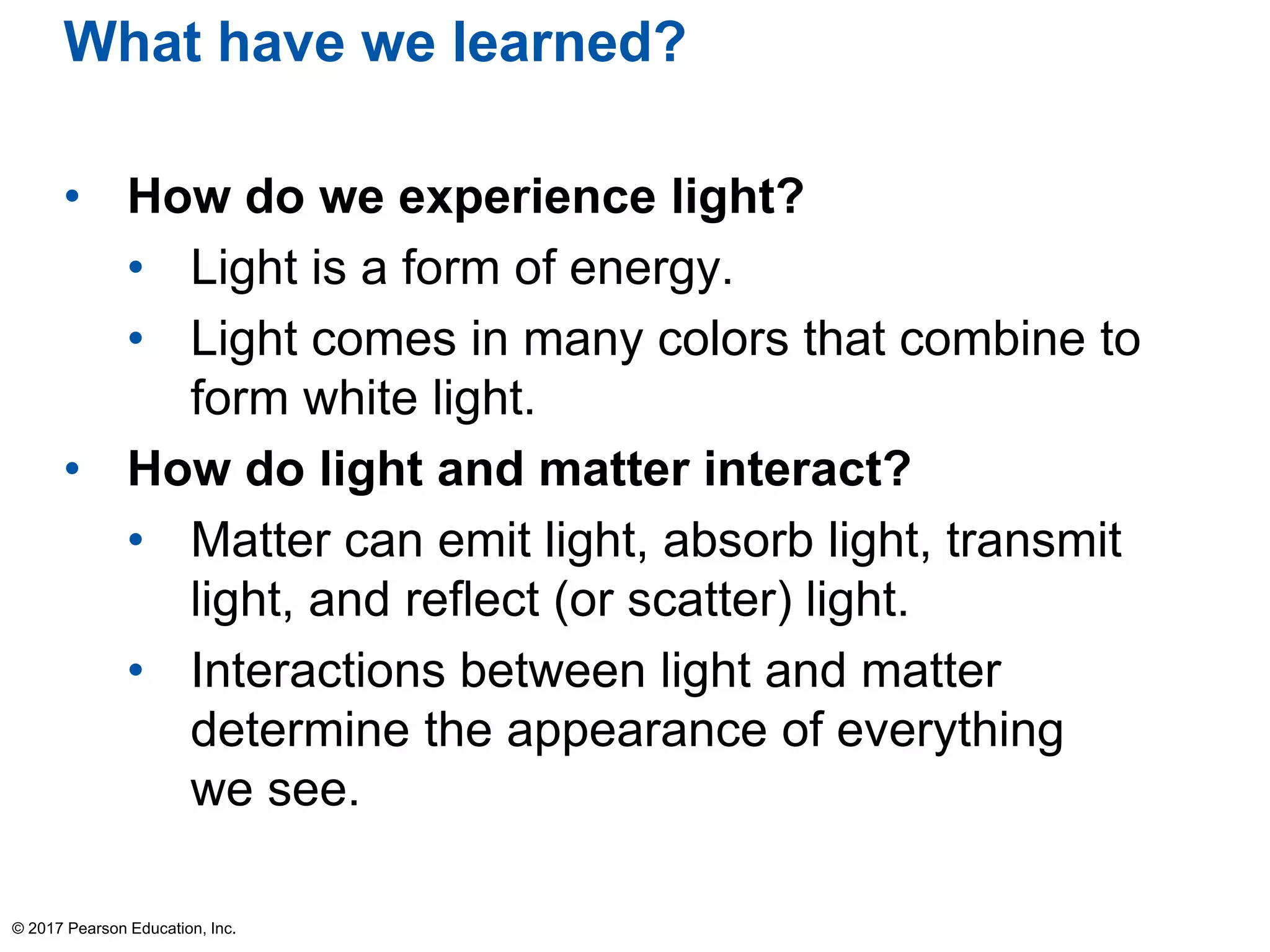 What have we learned?
• How do we experience light?
• Light is a form of energy.
• Light comes in many colors that combine to
form white light.
• How do light and matter interact?
• Matter can emit light, absorb light, transmit
light, and reflect (or scatter) light.
• Interactions between light and matter
determine the appearance of everything
we see.
© 2017 Pearson Education, Inc.
 
