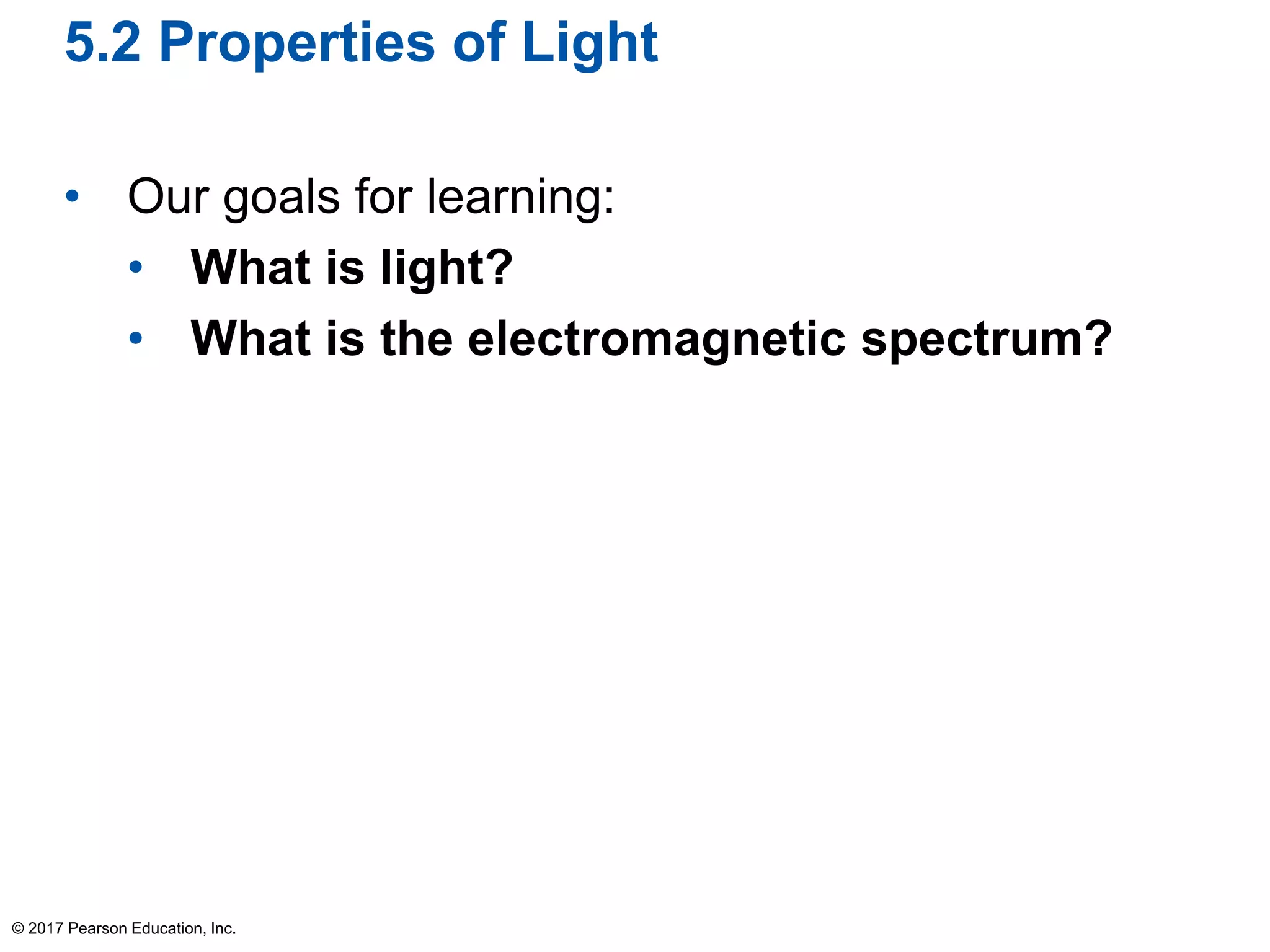 5.2 Properties of Light
• Our goals for learning:
• What is light?
• What is the electromagnetic spectrum?
© 2017 Pearson Education, Inc.
 
